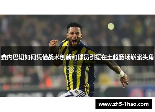 费内巴切如何凭借战术创新和球员引援在土超赛场崭露头角 费内巴切如何凭借战术创新和球员引援在土超赛场崭露头角