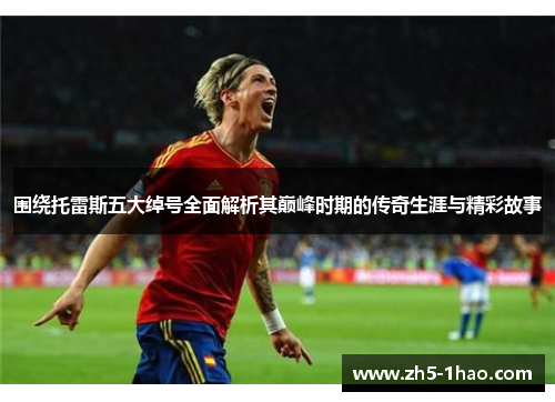 围绕托雷斯五大绰号全面解析其巅峰时期的传奇生涯与精彩故事 围绕托雷斯五大绰号全面解析其巅峰时期的传奇生涯与精彩故事