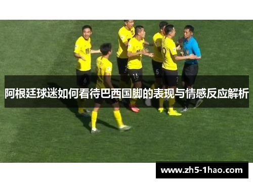 阿根廷球迷如何看待巴西国脚的表现与情感反应解析