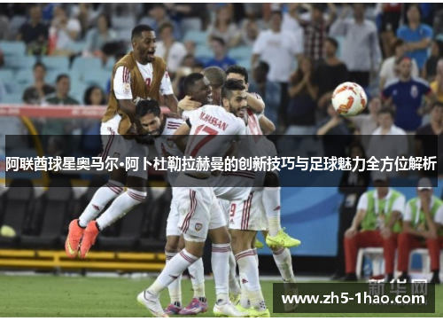 阿联酋球星奥马尔·阿卜杜勒拉赫曼的创新技巧与足球魅力全方位解析
